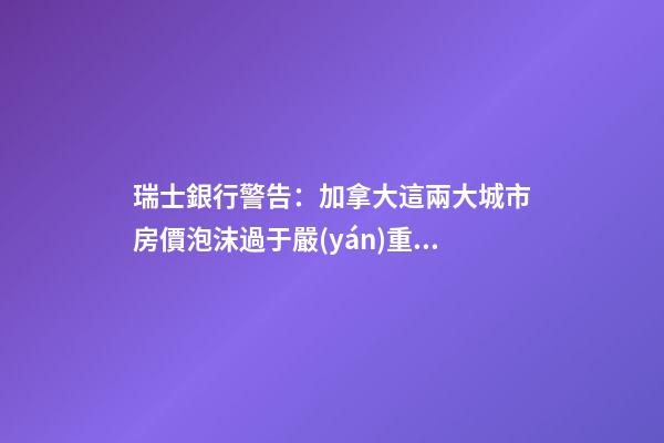 瑞士銀行警告：加拿大這兩大城市房價泡沫過于嚴(yán)重！多倫多全球第二高！